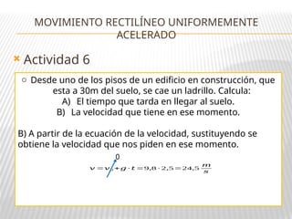  Actividad 6
MOVIMIENTO RECTILÍNEO UNIFORMEMENTE
ACELERADO
o Desde uno de los pisos de un edificio en construcción, que
esta a 30m del suelo, se cae un ladrillo. Calcula:
A) El tiempo que tarda en llegar al suelo.
B) La velocidad que tiene en ese momento.
B) A partir de la ecuación de la velocidad, sustituyendo se
obtiene la velocidad que nos piden en ese momento.
𝑣 =𝑣0 +𝑔 · 𝑡 =9,8 · 2,5=24,5
𝑚
𝑠
0
 