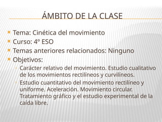 ÁMBITO DE LA CLASE
 Tema: Cinética del movimiento
 Curso: 4º ESO
 Temas anteriores relacionados: Ninguno
 Objetivos:
o Carácter relativo del movimiento. Estudio cualitativo
de los movimientos rectilíneos y curvilíneos.
o Estudio cuantitativo del movimiento rectilíneo y
uniforme. Aceleración. Movimiento circular.
Tratamiento gráfico y el estudio experimental de la
caída libre.
 