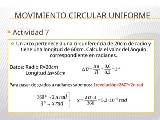 Actividad 7
MOVIMIENTO CIRCULAR UNIFORME
o Un arco pertenece a una circunferencia de 20cm de radio y
tiene una longitud de 60cm. Calcula el valor del ángulo
correspondiente en radianes.
Datos: Radio R=20cm
Longitud ∆s=60cm
Para pasar de grados a radianes sabemos: 1revolución=360°=2π rad
∆ 𝜃=
∆𝑠
𝑅
=
0,6
0,2
=3°
360°→2 𝜋𝑟𝑎𝑑
3°→𝑥𝑟𝑎𝑑
𝑥=
2𝜋 ·3
360
=5,2·10
−2
𝑟𝑎𝑑
 