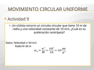 Actividad 9
MOVIMIENTO CIRCULAR UNIFORME
o Un ciclista recorre un circuito circular que tiene 10 m de
radio y una velocidad constante de 10 m/s. ¿Cuál es su
aceleración centrípeta?
Datos: Velocidad v=10 m/s
Radio R=10 m
𝑎𝑛=
𝑣2
𝑅
=
102
10
=10
𝑚
𝑠
2
 
