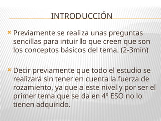 INTRODUCCIÓN
 Previamente se realiza unas preguntas
sencillas para intuir lo que creen que son
los conceptos básicos del tema. (2-3min)
 Decir previamente que todo el estudio se
realizará sin tener en cuenta la fuerza de
rozamiento, ya que a este nivel y por ser el
primer tema que se da en 4º ESO no lo
tienen adquirido.
 