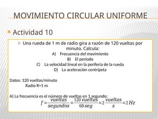  Actividad 10
o Una rueda de 1 m de radio gira a razón de 120 vueltas por
minuto. Calcula:
A) Frecuencia del movimiento
B) El período
C) La velocidad lineal en la periferia de la rueda
D) La aceleración centrípeta
Datos: 120 vueltas/minuto
Radio R=1 m
A) La frecuencia es el número de vueltas en 1 segundo:
MOVIMIENTO CIRCULAR UNIFORME
𝑓 =
𝑣𝑢𝑒𝑙𝑡𝑎𝑠
𝑠𝑒𝑔𝑢𝑛𝑑𝑜𝑠
=
120 𝑣𝑢𝑒𝑙𝑡𝑎𝑠
60 𝑠𝑒𝑔
=2
𝑣𝑢𝑒𝑙𝑡𝑎𝑠
𝑠
=2 𝐻𝑧
 