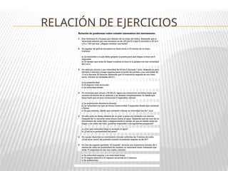 RELACIÓN DE EJERCICIOS
Relación de problemas sobre estudio cinemático del movimiento.
1. Dos vehículos A y B pasan por delante de un radar de tráfico. Sabiendo que la
velocidad máxima por esa carretera es de 120 km/h y que A circulaba a 45 m/s
y B a 1100 cm/min. ¿Alguno recibirá una multa?
2. Un jugador de golf se encuentra en línea recta a 4.5 metros de un hoyo.
Calcular:
a) La velocidad a la que debe golpear la pelota para que llegue al hoyo en 9
segundos.
b) El tiempo que tarda en llegar la pelota al hoyo si la golpea con una velocidad
de 2 m/s.
3. Un vehículo circula a una velocidad de 60 km/h durante 1 hora, después se para
durante 2 minutos y luego regresa hacia el punto de partida a una velocidad de
10 m/s durante 30 minutos. Sabiendo que la trayectoria seguida es una línea
recta, calcular en unidades del S.I.:
a) La posición final.
b) El espacio total recorrido.
c) La velocidad media.
4. Un motorista que circula a 50 Km/h, sigue una trayectoria rectilínea hasta que
acciona los frenos de su vehículo y se detiene completamente. Si desde que
frena hasta que se para transcurren 6 segundos, calcula:
a) La aceleración durante la frenada.
b) La velocidad con que se movía transcurridos 3 segundos desde que comenzó
a frenar.
c) En que instante, desde que comenzó a frenar su velocidad fue de 1 m/s.
5. Un niño pide un deseo delante de un pozo y lanza una moneda a su interior.
Después de 3 s escucha como choca contra el agua. Sabiendo que se trata de un
movimiento de caída libre y despreciando el tiempo en que el sonido tarda en
llegar a los oídos del niño, ¿podrías responder a las siguientes preguntas?
a) ¿Con que velocidad llegó la moneda al agua?
b) ¿Cuál es la profundidad del pozo?
6. Un cuerpo describe un movimiento circular uniforme de 3 metros de radio.
¿Cuál es su vector de posición cuando su posición angular es de 30º?
7. Un tren de juguete apodado "el torpedo" recorre una trayectoria circular de 2
metros de radio sin posibilidad de cambiar su velocidad lineal. Sabiendo que
tarda 10 segundos en dar una vuelta, calcular:
a) Su velocidad angular y su velocidad lineal.
b) El ángulo descrito y el espacio recorrido en 2 minutos.
c) Su aceleración.
 