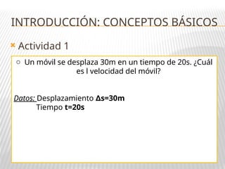  Actividad 1
INTRODUCCIÓN: CONCEPTOS BÁSICOS
o Un móvil se desplaza 30m en un tiempo de 20s. ¿Cuál
es l velocidad del móvil?
Datos: Desplazamiento s=30m
∆
Tiempo t=20s
 