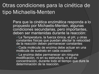 Otras condiciones para la cinética de
tipo Michaelis-Menten
Para que la cinética enzimática responda a lo
propuesto por Michaelis-Menten, algunas
condiciones secundarias, pero importantes,
deben ser mantenidas durante la reacción:
La Temperatura, la fuerza iónica, el pH, y otras

constantes físicas que puedan afectar la velocidad
de la reacción deben permanecer constantes
Cada molécula de enzima debe actuar en una
molécula de sustrato en cada ocasión
La enzima debe permanecer sin ninguna
modificación, ni en su estructura, ni en su
concentración, durante todo el tiempo que dure la
determinación de la reacción.

 