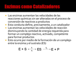 Las enzimas aumentan las velocidades de las
reacciones químicas sin ser alteradas en el proceso de
conversión de reactivos a productos
 Esta conducta define, precisamente, a un catalizador
 Las enzimas aumentan las velocidades de reacción
disminuyendo la cantidad de energía requerida para
formar un complejo reactivo, activado, competente
para formar productos
 Esto ocurre por medio de la formación de un complejo
entre la enzima y el sustrato (ES)


 