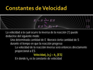 La velocidad a la cual ocurre la inversa de la reacción (1) puede
deducirse del siguiente modo:
Una determinada cantidad de E liberará cierta cantidad de S
durante el tiempo en que la reacción progresa
La velocidad de la reacción inversa será entonces directamente
proporcional a ES
Velocidad2 (v2) = k2 [ES]
En donde k2 es la constante de velocidad

 