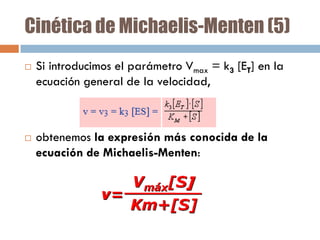 Cinética de Michaelis-Menten (5)




Si introducimos el parámetro Vmax = k3 [ET] en la
ecuación general de la velocidad,

obtenemos la expresión más conocida de la
ecuación de Michaelis-Menten:

 