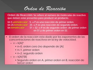 Orden de Reacción
Orden de Reacción: Se refiere al número de moléculas de reactivo
que deben estar presentes para producir un producto.

Un S unimolecular S → P es una reacción de primer orden.
Un 2S bimolecular 2S → P es una reacción de segundo orden.
Un bimolecular
S1 + S2 → P es de segundo orden: de primer orden
en S1 y de primer orden en S2.

• El orden de la reacción esta dado por los exponentes de las
concentraciones de reactivos en la ley de velocidad.
– v = k[A]n
• n=0, orden cero (no depende de [A]
• n=1, primer orden
• n=2, segundo orden
– v = k[A]2[B]
• Segundo orden en A, primer orden en B, reacción de
tercer orden

 