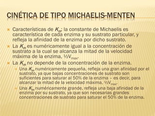 CINÉTICA DE TIPO MICHAELIS-MENTEN






Características de Km: la constante de Michaelis es
característica de cada enzima y su sustrato particular, y
refleja la afinidad de la enzima por dicho sustrato.
La Km es numéricamente igual a la concentración de
sustrato a la cual se alcanza la mitad de la velocidad
máxima de la enzima, ½Vmax.
La Km no depende de la concentración de la enzima.




Una Km numéricamente pequeña, refleja una gran afinidad por el
sustrato, ya que bajas concentraciones de sustrato son
suficientes para saturar al 50% de la enzima – es decir, para
alcanzar la mitad de la velocidad máxima, ½Vmax.
Una Km numéricamente grande, refleja una baja afinidad de la
enzima por su sustrato, ya que son necesarias grandes
concentraciones de sustrato para saturar el 50% de la enzima.

 