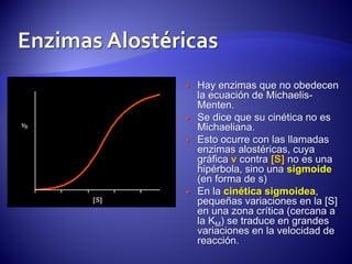 






Hay enzimas que no obedecen
la ecuación de MichaelisMenten.
Se dice que su cinética no es
Michaeliana.
Esto ocurre con las llamadas
enzimas alostéricas, cuya
gráfica v contra [S] no es una
hipérbola, sino una sigmoide
(en forma de s)
En la cinética sigmoidea,
pequeñas variaciones en la [S]
en una zona crítica (cercana a
la KM) se traduce en grandes
variaciones en la velocidad de
reacción.

 