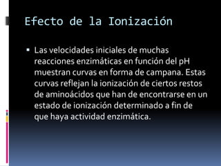 Efecto de la Ionización
 Las velocidades iniciales de muchas

reacciones enzimáticas en función del pH
muestran curvas en forma de campana. Estas
curvas reflejan la ionización de ciertos restos
de aminoácidos que han de encontrarse en un
estado de ionización determinado a fin de
que haya actividad enzimática.

 