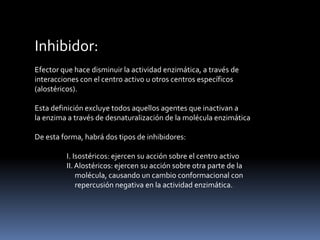 Inhibidor:
Efector que hace disminuir la actividad enzimática, a través de
interacciones con el centro activo u otros centros específicos
(alostéricos).
Esta definición excluye todos aquellos agentes que inactivan a
la enzima a través de desnaturalización de la molécula enzimática
De esta forma, habrá dos tipos de inhibidores:
I. Isostéricos: ejercen su acción sobre el centro activo
II. Alostéricos: ejercen su acción sobre otra parte de la
molécula, causando un cambio conformacional con
repercusión negativa en la actividad enzimática.

 