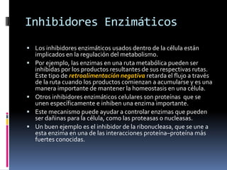 Inhibidores Enzimáticos
 Los inhibidores enzimáticos usados dentro de la célula están






implicados en la regulación del metabolismo.
Por ejemplo, las enzimas en una ruta metabólica pueden ser
inhibidas por los productos resultantes de sus respectivas rutas.
Este tipo de retroalimentación negativa retarda el flujo a través
de la ruta cuando los productos comienzan a acumularse y es una
manera importante de mantener la homeostasis en una célula.
Otros inhibidores enzimáticos celulares son proteínas que se
unen específicamente e inhiben una enzima importante.
Este mecanismo puede ayudar a controlar enzimas que pueden
ser dañinas para la célula, como las proteasas o nucleasas.
Un buen ejemplo es el inhibidor de la ribonucleasa, que se une a
esta enzima en una de las interacciones proteína–proteína más
fuertes conocidas.

 