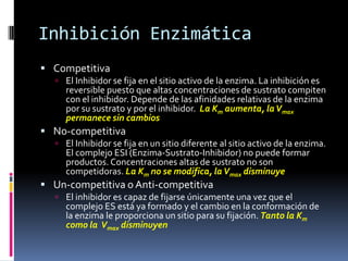 Inhibición Enzimática
 Competitiva
 El Inhibidor se fija en el sitio activo de la enzima. La inhibición es

reversible puesto que altas concentraciones de sustrato compiten
con el inhibidor. Depende de las afinidades relativas de la enzima
por su sustrato y por el inhibidor. La Km aumenta, la Vmax
permanece sin cambios

 No-competitiva
 El Inhibidor se fija en un sitio diferente al sitio activo de la enzima.

El complejo ESI (Enzima-Sustrato-Inhibidor) no puede formar
productos. Concentraciones altas de sustrato no son
competidoras. La Km no se modifica, la Vmax disminuye

 Un-competitiva o Anti-competitiva

 El inhibidor es capaz de fijarse únicamente una vez que el

complejo ES está ya formado y el cambio en la conformación de
la enzima le proporciona un sitio para su fijación. Tanto la Km
como la Vmax disminuyen

 