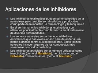 Aplicaciones de los inhibidores
Los inhibidores enzimáticos pueden ser encontrados en la
naturaleza, pero también son diseñados y producidos
como parte de la industria, la farmacología y la bioquímica.
 En el ser humano, los inhibidores enzimáticos son
utilizados principalmente como fármacos en el tratamiento
de diversas enfermedades.
 Los venenos naturales son a menudo inhibidores
enzimáticos que han evolucionado para defender a una
planta o animal contra sus depredadores. Estas toxinas
naturales incluyen algunos de los compuestos más
venenosos conocidos hasta hoy.
 Los inhibidores artificiales son a menudo utilizados como
insecticidas (como el Malathion), herbicidas (como el
Glifosato) o desinfectantes, (como el Triclosán).


 