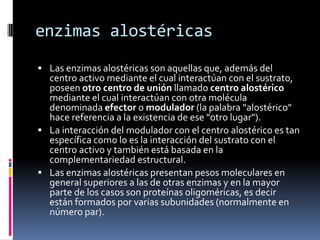 enzimas alostéricas
 Las enzimas alostéricas son aquellas que, además del

centro activo mediante el cual interactúan con el sustrato,
poseen otro centro de unión llamado centro alostérico
mediante el cual interactúan con otra molécula
denominada efector o modulador (la palabra "alostérico"
hace referencia a la existencia de ese "otro lugar").
 La interacción del modulador con el centro alostérico es tan
específica como lo es la interacción del sustrato con el
centro activo y también está basada en la
complementariedad estructural.
 Las enzimas alostéricas presentan pesos moleculares en
general superiores a las de otras enzimas y en la mayor
parte de los casos son proteínas oligoméricas, es decir
están formados por varias subunidades (normalmente en
número par).

 