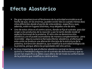 Efecto Alostérico
De gran importancia en el fenómeno de la actividad enzimática es el
hecho de que, en las enzimas, pueden existir dos (o cuando menos dos)
sitios diferentes desde el punto de vista estéreo- específico y que,
además, estén en lugares distintos, muy alejados uno de otro.
 Uno de estos sitios es el centro activo, donde se fija el sustrato para dar
origen a los productos de la reacción y por lo tanto donde reside el
aspecto funcional de la proteína. El otro sitio se denomina sitio
alostérico y en él puede acomodarse de manera complementaria - pero
reversible - alguna sustancia llamada efector alostérico; al efectuarse
esta unión se produce una alteración discreta de la estructura de la
proteína, la transición alostérica, que modifica la actividad biológica de
la proteína, porque altera las propiedades del sitio activo.
 Es muy importante que el efector alostérico normal no tiene relación
química o metabólica alguna con el sustrato de dicha enzima y que su
acción tan específica se debe a que altera de tal modo la conformación
de la proteína que modifica su centro activo.


 