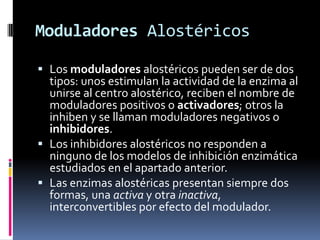Moduladores Alostéricos
 Los moduladores alostéricos pueden ser de dos
tipos: unos estimulan la actividad de la enzima al
unirse al centro alostérico, reciben el nombre de
moduladores positivos o activadores; otros la
inhiben y se llaman moduladores negativos o
inhibidores.
 Los inhibidores alostéricos no responden a
ninguno de los modelos de inhibición enzimática
estudiados en el apartado anterior.
 Las enzimas alostéricas presentan siempre dos
formas, una activa y otra inactiva,
interconvertibles por efecto del modulador.

 
