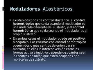 Moduladores Alostéricos
 Existen dos tipos de control alostérico: el control
heterotrópico que se da cuando el modulador es
una molécula diferente del sustrato, y el control
homotrópico que se da cuando el modulador es el
propio sustrato.
 En ambos casos el modulador puede ser positivo
o negativo. Las enzimas con control homotrópico
poseen dos o más centros de unión para el
sustrato; en ellos la interconversión entre las
formas activa e inactiva depende de cuántos sean
los centros de unión que estén ocupados por
moléculas de sustrato.

 