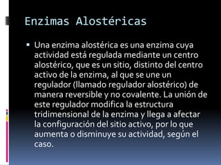 Enzimas Alostéricas
 Una enzima alostérica es una enzima cuya

actividad está regulada mediante un centro
alostérico, que es un sitio, distinto del centro
activo de la enzima, al que se une un
regulador (llamado regulador alostérico) de
manera reversible y no covalente. La unión de
este regulador modifica la estructura
tridimensional de la enzima y llega a afectar
la configuración del sitio activo, por lo que
aumenta o disminuye su actividad, según el
caso.

 