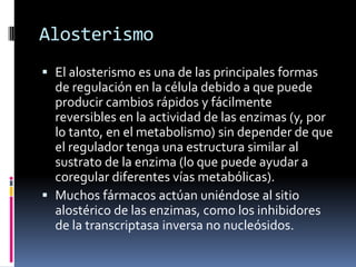 Alosterismo
 El alosterismo es una de las principales formas
de regulación en la célula debido a que puede
producir cambios rápidos y fácilmente
reversibles en la actividad de las enzimas (y, por
lo tanto, en el metabolismo) sin depender de que
el regulador tenga una estructura similar al
sustrato de la enzima (lo que puede ayudar a
coregular diferentes vías metabólicas).
 Muchos fármacos actúan uniéndose al sitio
alostérico de las enzimas, como los inhibidores
de la transcriptasa inversa no nucleósidos.

 