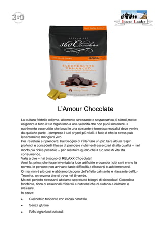 L’Amour Chocolate 
La cultura febbrile odierna, altamente stressante e sovraccarica di stimoli,mette esigenze a tutto il tuo organismo a una velocità che non puoi sostenere. Il nutrimento essenziale che bruci in una costante e frenetica modalità deve venire da qualche parte - compreso i tuoi organi più vitali. Il fatto é che lo stress può letteralmente mangiarti vivo. 
Per resistere e riprenderti, hai bisogno di rallentare un po', fare alcuni respiri profondi e concederti il lusso di prendere nutrimenti essenziali di alta qualità – nel modo più dolce possibile – per sostituire quello che il tuo stile di vita sta consumando. 
Vale a dire – hai bisogno di RELAXX Chocolate!! 
Anni fa, prima che fosse inventata la luce artificiale e quando i cibi sani erano la norma, le persone non avevano tante difficoltà a rilassarsi e addormentarsi. 
Ormai non é più cosi e abbiamo bisogno dell'effetto calmante e rilassante dell'L- Teanina, un enzima che si trova nel tè verde. 
Ma nei periodo stressanti abbiamo sopratutto bisogni di cioccolata! Cioccolata fondente, ricca di essenziali minerali e nutrienti che ci aiutano a calmarci e rilassarci. 
In breve: 
 Cioccolato fondente con cacao naturale 
 Senza glutine 
 Solo ingredienti naturali  