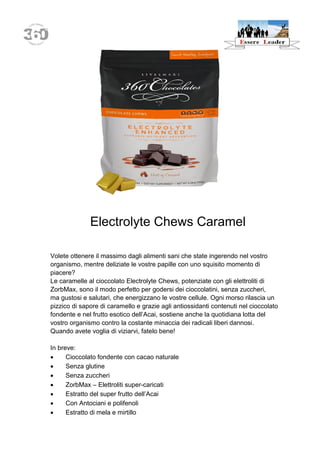 Electrolyte Chews Caramel 
Volete ottenere il massimo dagli alimenti sani che state ingerendo nel vostro organismo, mentre deliziate le vostre papille con uno squisito momento di piacere? 
Le caramelle al cioccolato Electrolyte Chews, potenziate con gli elettroliti di ZorbMax, sono il modo perfetto per godersi dei cioccolatini, senza zuccheri, ma gustosi e salutari, che energizzano le vostre cellule. Ogni morso rilascia un pizzico di sapore di caramello e grazie agli antiossidanti contenuti nel cioccolato fondente e nel frutto esotico dell’Acai, sostiene anche la quotidiana lotta del vostro organismo contro la costante minaccia dei radicali liberi dannosi. 
Quando avete voglia di viziarvi, fatelo bene! 
In breve: 
 Cioccolato fondente con cacao naturale 
 Senza glutine 
 Senza zuccheri 
 ZorbMax – Elettroliti super-caricati 
 Estratto del super frutto dell’Acai 
 Con Antociani e polifenoli 
 Estratto di mela e mirtillo  