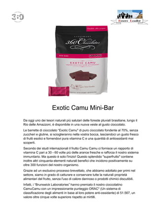 Exotic Camu Mini-Bar 
Da oggi uno dei tesori naturali più salutari delle foreste pluviali brasiliane, lungo il Rio delle Amazzoni, è disponibile in una nuova veste al gusto cioccolato. 
Le barrette di cioccolato “Exotic Camu" di puro cioccolato fondente al 70%, senza zuccheri e glutine, si scioglieranno nella vostra bocca, lasciandoci un gusto fresco di frutti esotici e fornendovi pura vitamina C e una quantità di antiossidanti mai scoperti. 
Secondo dei studi internazionali il frutto Camu Camu ci fornisce un rapporto di vitamina C pari a 30 - 60 volte più delle arance fresche e rafforza il nostro sistema immunitario. Ma questo è solo l'inizio! Questo splendido "superfrutto" contiene inoltre altri cinquanta elementi naturali benefici che incidono positivamente su oltre 300 funzioni del nostro organismo. 
Grazie ad un esclusivo processo brevettato, che abbiamo adottato per primi nel settore, siamo in grado di catturare e conservare tutte la naturali proprietà alimentari del frutto, senza l'uso di calore dannoso o prodotti chimici discutibili. 
Infatti, i “Brunswick Laboratories” hanno premiato il nostro cioccolatino CamuCamu con un impressionante punteggio ORAC* (Un sistema di classificazione degli alimenti in base al loro potere anti-ossidante) di 51.567, un valore oltre cinque volte superiore rispetto ai mirtilli.  