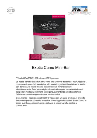 Exotic Camu Mini-Bar 
* Totale ORACFN 51.567 micromol TE / grammo. 
Le nostre barrette al CamuCamu, come tutti i prodotti della linea “360 Chocolate”, combinano il gusto del cioccolato e altri pregiati ingredienti benefici per la salute, con ZorbMax, la nostra miscela esclusiva di sali minerali caricati elettroliticamente. Essa separa i globuli rossi nel sangue, permettendo loro di trasportare molto più nutrimenti e ossigeno, aumentando allo stesso tempo l'efficienza con cui vengono rimosse tossine e rifiuti. 
Così, mentre i nostri cioccolatini 360 ti viziano con un gusto prelibato, il brevetto Zorbmax si prende cura della tua salute. Prova oggi i cioccolatini “Exotic Camu” e scopri quanto può essere buona e salutare la nostra barretta esotica al CamuCamu!  