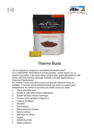 Thermo Burst 
Hai mai sognato di mangiare un cioccolatino per perdere peso? 
Con LiveSmart360 ThermoBurst ® diventa possibile – potete viziarvi con un gustoso cioccolatino e allo stesso tempo perdere peso, grazie agli estratti di caffè verde e del frutto Garcinia Cambogia, l’estratto di Hoodia, fagiolo bianco e Chromium Polynicotinate. 
Per rendere il nostro cioccolatino ancora più speciale l’abbiamo infuso con ZorbMax, 11 minerali caricati elettroliticamente che aiutano a massimizzare l'assorbimento dei nutrienti e ci portano dei risultati ancora più veloci! 
 70% di cioccolato puro 
 Estratto di caffè verde (Green Coffee Bean) 
 Estratto del frutto Garcinia Cambogia 
 Fornisce il 61% del RDA di Vitamina C 
 Contiene ZorbMax® 
 NO GMO 
 Senza lattosio 
 Basso contenuto di grassi 
 Senza zucchero 
 Dolcificati con Xilitolo 
 Vegano 
 SENZA GLUTINE 
 Adatto a diabetici  