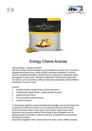 Energy Chews Ananas 
Nuova energia – al gusto d’ananas! 
360 Pure Energy Chews Pineapple sono caramelle al cioccolato che ci forniscono rapidamente energia nuova, simile al caffè o bevande energetiche, ma senza zuccheri, ingredienti discutibili, prodotti chimici o conservanti e soprattutto senza danneggiare il nostro corpo. Sentirete la differenza! I Pure Energy Chews sono non solo più sani, ma anche più efficaci di bevande energetiche, perché l'effetto è immediato e dura fino a 8 ore. 
In breve: 
 Energia naturale a lunga durata e senza nervosismi! 
 Confezionate singolarmente – potete portarle ovunque! 
 agisce entro due minuti 
 Puro cioccolato fondente (cacao) 
 al gusto di ananas 
Ti senti spesso depresso e senza energia nel pomeriggio, ma non hai il tempo per un pisolino e il caffè non ti tira più su o ti fa diventare nervoso? Pure Energy Chews funzionano sempre, sono piccoli, hanno posto in ogni borsa o nella macchina e sono davvero deliziosi! Pure Energy Chew Pineapple hanno un delizioso gusto al cioccolato e ananas e hanno la consistenza di una caramelle morbida al cioccolato. 
Sono fatti di ingredienti 100% naturali come il tè verde, cacao, caffeina naturale,  