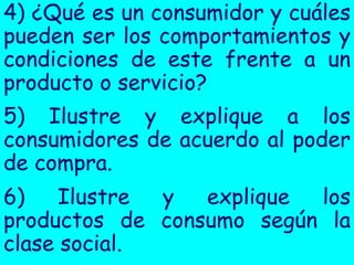 4) ¿Qué es un consumidor y cuáles
pueden ser los comportamientos y
condiciones de este frente a un
producto o servicio?
5) Ilustre y explique a los
consumidores de acuerdo al poder
de compra.
6)    Ilustre y  explique los
productos de consumo según la
clase social.
 
