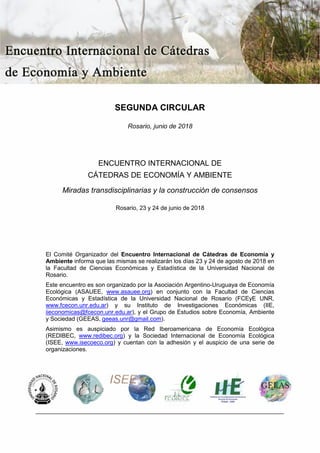 SEGUNDA CIRCULAR
Rosario, junio de 2018
ENCUENTRO INTERNACIONAL DE
CÁTEDRAS DE ECONOMÍA Y AMBIENTE
Miradas transdisciplinarias y la construcción de consensos
Rosario, 23 y 24 de junio de 2018
El Comité Organizador del Encuentro Internacional de Cátedras de Economía y
Ambiente informa que las mismas se realizarán los días 23 y 24 de agosto de 2018 en
la Facultad de Ciencias Económicas y Estadística de la Universidad Nacional de
Rosario.
Este encuentro es son organizado por la Asociación Argentino-Uruguaya de Economía
Ecológica (ASAUEE, www.asauee.org) en conjunto con la Facultad de Ciencias
Económicas y Estadística de la Universidad Nacional de Rosario (FCEyE UNR,
www.fcecon.unr.edu.ar) y su Instituto de Investigaciones Económicas (IIE,
iieconomicas@fcecon.unr.edu.ar), y el Grupo de Estudios sobre Economía, Ambiente
y Sociedad (GEEAS, geeas.unr@gmail.com).
Asimismo es auspiciado por la Red Iberoamericana de Economía Ecológica
(REDIBEC, www.redibec.org) y la Sociedad Internacional de Economía Ecológica
(ISEE, www.isecoeco.org) y cuentan con la adhesión y el auspicio de una serie de
organizaciones.
 