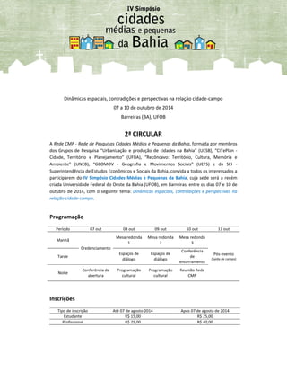 Dinâmicas espaciais, contradições e perspectivas na relação cidade-campo
07 a 10 de outubro de 2014
Barreiras (BA), UFOB
2ª CIRCULAR
A Rede CMP - Rede de Pesquisas Cidades Médias e Pequenas da Bahia, formada por membros
dos Grupos de Pesquisa “Urbanização e produção de cidades na Bahia” (UESB), “CiTePlan -
Cidade, Território e Planejamento” (UFBA), “Recôncavo: Território, Cultura, Memória e
Ambiente” (UNEB), “GEOMOV - Geografia e Movimentos Sociais” (UEFS) e da SEI -
Superintendência de Estudos Econômicos e Sociais da Bahia, convida a todos os interessados a
participarem do IV Simpósio Cidades Médias e Pequenas da Bahia, cuja sede será a recém
criada Universidade Federal do Oeste da Bahia (UFOB), em Barreiras, entre os dias 07 e 10 de
outubro de 2014, com o seguinte tema: Dinâmicas espaciais, contradições e perspectivas na
relação cidade-campo.
Programação
Período 07 out 08 out 09 out 10 out 11 out
Manhã
Credenciamento
Mesa redonda
1
Mesa redonda
2
Mesa redonda
3
Pós-evento
(Saída de campo)
Tarde
Espaços de
diálogo
Espaços de
diálogo
Conferência
de
encerramento
Noite
Conferência de
abertura
Programação
cultural
Programação
cultural
Reunião Rede
CMP
Inscrições
Tipo de inscrição Até 07 de agosto 2014 Após 07 de agosto de 2014
Estudante R$ 15,00 R$ 25,00
Profissional R$ 25,00 R$ 40,00
 