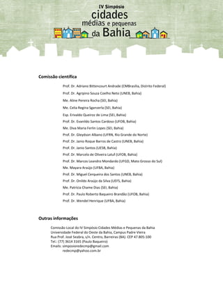 Comissão científica
Prof. Dr. Adriano Bittencourt Andrade (CMBrasília, Distrito Federal)
Prof. Dr. Agripino Souza Coelho Neto (UNEB, Bahia)
Me. Aline Pereira Rocha (SEI, Bahia)
Me. Celia Regina Sganzerla (SEI, Bahia)
Esp. Erivaldo Queiroz de Lima (SEI, Bahia)
Prof. Dr. Evanildo Santos Cardoso (UFOB, Bahia)
Me. Diva Maria Ferlin Lopes (SEI, Bahia)
Prof. Dr. Gleydson Albano (UFRN, Rio Grande do Norte)
Prof. Dr. Janio Roque Barros de Castro (UNEB, Bahia)
Prof. Dr. Janio Santos (UESB, Bahia)
Prof. Dr. Marcelo de Oliveira Latuf (UFOB, Bahia)
Prof. Dr. Marcos Leandro Mondardo (UFGD, Mato Grosso do Sul)
Me. Mayara Araújo (UFBA, Bahia)
Prof. Dr. Miguel Cerqueira dos Santos (UNEB, Bahia)
Prof. Dr. Onildo Araújo da Silva (UEFS, Bahia)
Me. Patrícia Chame Dias (SEI, Bahia)
Prof. Dr. Paulo Roberto Baqueiro Brandão (UFOB, Bahia)
Prof. Dr. Wendel Henrique (UFBA, Bahia)
Outras informações
Comissão Local do IV Simpósio Cidades Médias e Pequenas da Bahia
Universidade Federal do Oeste da Bahia, Campus Padre Vieira
Rua Prof. José Seabra, s/n. Centro, Barreiras (BA). CEP 47.805-100
Tel.: (77) 3614 3165 (Paulo Baqueiro)
Emails: simposioredecmp@gmail.com
redecmp@yahoo.com.br
 