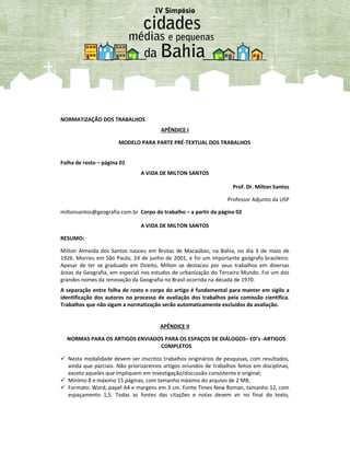 NORMATIZAÇÃO DOS TRABALHOS
APÊNDICE I
MODELO PARA PARTE PRÉ-TEXTUAL DOS TRABALHOS
Folha de rosto – página 01
A VIDA DE MILTON SANTOS
Prof. Dr. Milton Santos
Professor Adjunto da USP
miltonsantos@geografia.com.br Corpo do trabalho – a partir da página 02
A VIDA DE MILTON SANTOS
RESUMO:
Milton Almeida dos Santos nasceu em Brotas de Macaúbas, na Bahia, no dia 3 de maio de
1926. Morreu em São Paulo, 24 de junho de 2001, e foi um importante geógrafo brasileiro.
Apesar de ter se graduado em Direito, Milton se destacou por seus trabalhos em diversas
áreas da Geografia, em especial nos estudos de urbanização do Terceiro Mundo. Foi um dos
grandes nomes da renovação da Geografia no Brasil ocorrida na década de 1970.
A separação entre folha de rosto e corpo do artigo é fundamental para manter em sigilo a
identificação dos autores no processo de avaliação dos trabalhos pela comissão científica.
Trabalhos que não sigam a normatização serão automaticamente excluídos da avaliação.
APÊNDICE II
NORMAS PARA OS ARTIGOS ENVIADOS PARA OS ESPAÇOS DE DIÁLOGOS– ED’s -ARTIGOS
COMPLETOS
 Nesta modalidade devem ser inscritos trabalhos originários de pesquisas, com resultados,
ainda que parciais. Não priorizaremos artigos oriundos de trabalhos feitos em disciplinas,
exceto aqueles que impliquem em investigação/discussão consistente e original;
 Mínimo 8 e máximo 15 páginas, com tamanho máximo do arquivo de 2 MB;
 Formato: Word, papel A4 e margens em 3 cm. Fonte Times New Roman, tamanho 12, com
espaçamento 1,5. Todas as fontes das citações e notas devem vir no final do texto,
 
