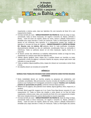 respeitando o sistema autor, data (ver Apêndice IV), com tamanho de fonte 10 e com
espaçamento simples;
 Formato da folha de rosto – OBRIGATORIAMENTE NA PÁGINA 01: título do artigo no topo,
centralizado, todas as letras maiúsculas, em negrito e tamanho 12. Abaixo, alinhado à
direita, - nome do autor em negrito; abaixo do nome, colocar a filiação institucional e
atividade e/ou cargo exercido e e-mail, em maiúscula. Todas as informações dos autores
devem vir em minúscula, letra tamanho 11 e espaçamento simples (ver modelo no
Apêndice I). Formato do Corpo do Trabalho – OBRIGATORIAMENTE A PARTIR DA PÁGINA
02:- Resumo, com, no máximo, 400 palavras, fonte 11, todo justificado; introdução,
desenvolvimento (dividido ou não em subtítulos), considerações finais ou conclusões e
referências. Todos os subtítulos devem vir em letra maiúscula, negrito, fonte 12, à
esquerda;
 Só devem constar das referências os trabalhos efetivamente citados ao longo do texto,
respeitando-se o sistema autor-data (ver Apêndice IV);
 Tabelas, figuras (gráficos, fotos, mapas etc.) e quadros devem ser inseridos no texto,
respeitando o limite de páginas e tamanho máximo do arquivo, sempre após terem sido
indicados no corpo do texto.
 Todas as tabelas e figuras (gráficos, fotos, mapas etc.) devem ser numeradas e conter título
e fonte.
 Os trabalhos devem ser enviados em versão PDF
APÊNDICE III
NORMAS PARA TRABALHOS ENVIADOS PARA SEREM EXPOSTOS COMO POSTERS RESUMOS
EXPANDIDOS
 Nesta modalidade devem ser inscritos projetos ou pesquisas em andamento, sem
resultados consolidados. Não priorizaremos resumos oriundos de trabalhos de disciplinas,
exceto os que impliquem em investigação consistente e original. Trabalhos com resultados
poderão ser apresentados em painéis, conforme interesse do(s) autor(es);
 Máximo de três páginas, não podendo incluir tabelas, figuras (gráficos, fotos, mapas etc.) e
quadros;
 Formato: Word, papel A4, margens em 3 cm. Fonte Times New Roman, tamanho 12, com
espaçamento 1,5. Todas as fontes das citações e notas devem vir no final do texto,
respeitando o sistema autor, data, com tamanho de fonte 10 e com espaçamento simples.
Não incluir citações diretas dos autores (destacadas) no resumo expandido;
 Formato da folha de rosto – OBRIGATORIAMENTE NA PÁGINA 01: título do artigo no topo,
centralizado todas as letras maiúsculas, em negrito e tamanho 12. Abaixo, alinhado à
direita, - nome do autor em negrito; abaixo do nome, colocar a filiação institucional e
atividade e/ou cargo exercido e e-mail, em maiúscula. Todas as informações dos autores
 