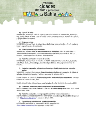 b) Capítulo de livro:
SOBRENOME, Nomes (do autor do capítulo). Título do capítulo. In: SOBRENOME, Nomes (Ed.,
Org., Comp.) Título do Livro. Local de Edição: Editora, ano de publicação. Número do Capítulo,
p. página e final do capítulo.
c) Artigo de revista:
SOBRENOME, Nomes. Título do Artigo. Nome da Revista, Local de Edição, v. ?, n. ?, p. página
inicial - página final, ano da publicação.
d) Tese ou dissertação ou monografia
SOBRENOME, Nomes. Título da tese, dissertação ou monografia. Data de publicação. ? f.
Tese/Dissertação/Monografia (Doutorado/Mestrado/Especialização/Graduação em ...) -
Instituto, Universidade, local da defesa, data de defesa.
e) Trabalhos publicados em anais de evento
SOBRENOME, Nomes. Título do trabalho. In: NOME DO EVENTO EM CAIXA ALTA, 5., Cidade,
data. Título Anais..., Proceedings... Local de edição: Editora, data. página inicial-final do
trabalho.
f) Trabalhos elaborados pelo governo (Prefeitura, Estado ou União), ver exemplos
abaixo:
SALVADOR, Prefeitura Municipal de; Diagnóstico de circulação e de transportes da cidade de
Salvador: PLANDURB. Salvador: Prefeitura Municipal de Salvador, 1975.
BAHIA. Governo do Estado da; Inventário de plantas medicinais do Estado da Bahia. Salvador:
Governo do Estado da Bahia, 1979
BRASIL. Ministério das cidades. Como anda Salvador. Brasília: Ministério das cidades, 2008
g) –Trabalhos produzidos por órgãos públicos, ver exemplo abaixo:
INSTITUTO BRASILEIRO DE GEOGRAFIA E ESTATÍSTICA. Censo Demográfico: Bahia 2000. Rio de
Janeiro: IBGE, 2000
h) Trabalhos produzidos por órgãos públicos on line, ver exemplos abaixo:
INSTITUTO BRASILEIRO DE GEOGRAFIA E ESTATÍSTICA. Censo Demográfico de 2010. Disponível
em: <http://www.ibge.gov.br>, acesso em 10 jun. 2007.
i) Conteúdos de mídias on line, ver exemplos abaixo:
ASSOCIAÇÃO BRASILEIRA DE SHOPPING CENTERS. Disponível em:
<http://www.abrasce.com.br>. acesso em 10. dez 2007.
 
