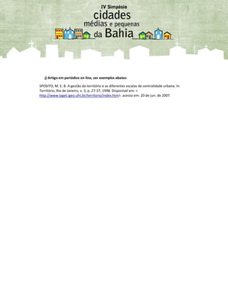 j) Artigo em periódico on line, ver exemplos abaixo:
SPOSITO, M. E. B. A gestão do território e as diferentes escalas de centralidade urbana. In:
Território, Rio de Janeiro, v. 3, p. 27-37, 1998. Disponível em: <
http://www.laget.igeo.ufrj.br/territorio/index.htm>. acesso em: 20 de jun. de 2007.
 