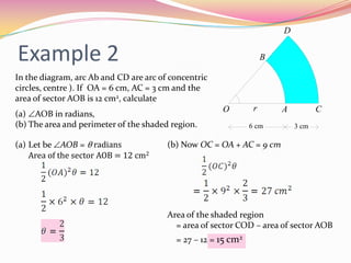 Example 2In the diagram, arc Ab and CD are arc of concentric circles, centre ). If  OA = 6 cm, AC = 3 cm and the area of sector AOB is 12 cm2, calculateAOB in radians,The area and perimeter of the shaded region.Let be AOB = θ radiansArea of the sector AOB = 12 cm2(b) Now OC = OA + AC = 9 cmArea of the shaded region = area of sector COD – area of sector AOB= 27 – 12 = 15 cm2