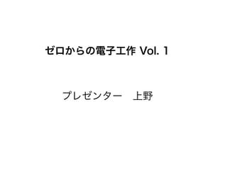 ゼロからの電子工作 Vol. 1
プレゼンター 上野
 