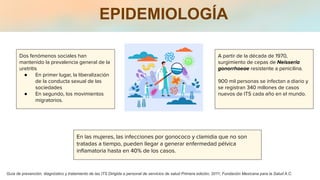EPIDEMIOLOGÍA
Dos fenómenos sociales han
mantenido la prevalencia general de la
uretritis
● En primer lugar, la liberalización
de la conducta sexual de las
sociedades
● En segundo, los movimientos
migratorios.
A partir de la década de 1970,
surgimiento de cepas de Neisseria
gonorrhoeae resistente a penicilina.
900 mil personas se infectan a diario y
se registran 340 millones de casos
nuevos de ITS cada año en el mundo.
En las mujeres, las infecciones por gonococo y clamidia que no son
tratadas a tiempo, pueden llegar a generar enfermedad pélvica
inﬂamatoria hasta en 40% de los casos.
Guía de prevención, diagnóstico y tratamiento de las ITS Dirigida a personal de servicios de salud Primera edición, 2011; Fundación Mexicana para la Salud A.C.
 