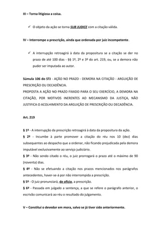 III – Torna litigiosa a coisa.

 O objeto da ação se torna SUB JUDICE com a citação válida.
IV – Interrompe a prescrição, ainda que ordenada por juiz incompetente.

 A interrupção retroagirá à data da propositura se a citação se der no
prazo de até 100 dias - §§ 1º, 2º e 3º do art. 219, ou, se a demora não
puder ser imputada ao autor.
Súmula 106 do STJ - AÇÃO NO PRAZO - DEMORA NA CITAÇÃO - ARGUIÇÃO DE
PRESCRIÇÃO OU DECADÊNCIA.
PROPOSTA A AÇÃO NO PRAZO FIXADO PARA O SEU EXERCÍCIO, A DEMORA NA
CITAÇÃO, POR MOTIVOS INERENTES AO MECANISMO DA JUSTIÇA, NÃO
JUSTIFICA O ACOLHIMENTO DA ARGUIÇÃO DE PRESCRIÇÃO OU DECADÊNCIA.
Art. 219
§ 1º - A interrupção da prescrição retroagirá à data da propositura da ação.
§ 2º - Incumbe à parte promover a citação do réu nos 10 (dez) dias
subsequentes ao despacho que a ordenar, não ficando prejudicada pela demora
imputável exclusivamente ao serviço judiciário.
§ 3º - Não sendo citado o réu, o juiz prorrogará o prazo até o máximo de 90
(noventa) dias.
§ 4º - Não se efetuando a citação nos prazos mencionados nos parágrafos
antecedentes, haver-se-á por não interrompida a prescrição.
§ 5º - O juiz pronunciará, de ofício, a prescrição.
§ 6º - Passada em julgado a sentença, a que se refere o parágrafo anterior, o
escrivão comunicará ao réu o resultado do julgamento.
V – Constitui o devedor em mora, salvo se já tiver sido anteriormente.

 