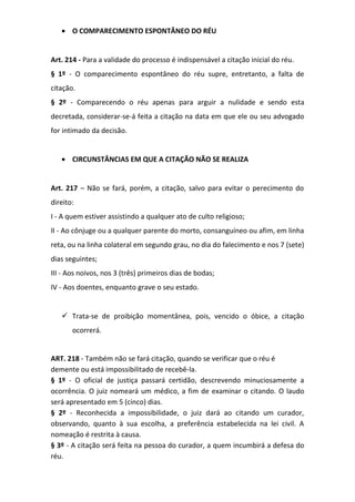 • O COMPARECIMENTO ESPONTÂNEO DO RÉU
Art. 214 - Para a validade do processo é indispensável a citação inicial do réu.
§ 1º - O comparecimento espontâneo do réu supre, entretanto, a falta de
citação.
§ 2º - Comparecendo o réu apenas para arguir a nulidade e sendo esta
decretada, considerar-se-á feita a citação na data em que ele ou seu advogado
for intimado da decisão.
• CIRCUNSTÂNCIAS EM QUE A CITAÇÃO NÃO SE REALIZA
Art. 217 – Não se fará, porém, a citação, salvo para evitar o perecimento do
direito:
I - A quem estiver assistindo a qualquer ato de culto religioso;
II - Ao cônjuge ou a qualquer parente do morto, consanguíneo ou afim, em linha
reta, ou na linha colateral em segundo grau, no dia do falecimento e nos 7 (sete)
dias seguintes;
III - Aos noivos, nos 3 (três) primeiros dias de bodas;
IV - Aos doentes, enquanto grave o seu estado.

 Trata-se de proibição momentânea, pois, vencido o óbice, a citação
ocorrerá.
ART. 218 - Também não se fará citação, quando se verificar que o réu é
demente ou está impossibilitado de recebê-la.
§ 1º - O oficial de justiça passará certidão, descrevendo minuciosamente a
ocorrência. O juiz nomeará um médico, a fim de examinar o citando. O laudo
será apresentado em 5 (cinco) dias.
§ 2º - Reconhecida a impossibilidade, o juiz dará ao citando um curador,
observando, quanto à sua escolha, a preferência estabelecida na lei civil. A
nomeação é restrita à causa.
§ 3º - A citação será feita na pessoa do curador, a quem incumbirá a defesa do
réu.

 