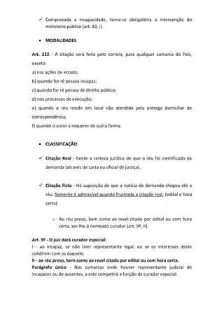  Comprovada a incapacidade, torna-se obrigatória a intervenção do
ministério público (art. 82, i).
• MODALIDADES
Art. 222 - A citação será feita pelo correio, para qualquer comarca do País,
exceto:
a) nas ações de estado;
b) quando for ré pessoa incapaz;
c) quando for ré pessoa de direito público;
d) nos processos de execução;
e) quando o réu residir em local não atendido pela entrega domiciliar de
correspondência;
f) quando o autor a requerer de outra forma.
• CLASSIFICAÇÃO
 Citação Real - Existe a certeza jurídica de que o réu foi cientificado da
demanda (através de carta ou oficial de justiça).

 Citação Ficta - Há suposição de que a notícia da demanda chegou até o
réu. Somente é admissível quando frustrada a citação real. (edital e hora
certa)
o Ao réu preso, bem como ao revel citado por edital ou com hora
certa, ser-lhe-á nomeado curador (art. 9º, II).
Art. 9º - O juiz dará curador especial:
I - ao incapaz, se não tiver representante legal, ou se os interesses deste
colidirem com os daquele;
II - ao réu preso, bem como ao revel citado por edital ou com hora certa.
Parágrafo único - Nas comarcas onde houver representante judicial de
incapazes ou de ausentes, a este competirá a função de curador especial.

 