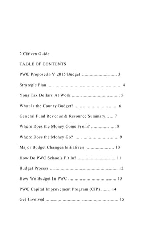 2 Citizen Guide
TABLE OF CONTENTS
PWC Proposed FY 2015 Budget ........................... 3
Strategic Plan ......................................................... 4
Your Tax Dollars At Work ..................................... 5
What Is the County Budget? ................................. 6
General Fund Revenue & Resource Summary...... 7
Where Does the Money Come From? ................... 8
Where Does the Money Go? ................................. 9
Major Budget Changes/Initiatives ...................... 10
How Do PWC Schools Fit In? ............................. 11
Budget Process .................................................... 12
How We Budget In PWC ..................................... 13
PWC Capital Improvement Program (CIP) ....... 14
Get Involved ........................................................ 15
 