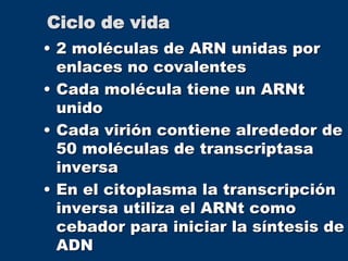 Ciclo de vida
• 2 moléculas de ARN unidas por
enlaces no covalentes
• Cada molécula tiene un ARNt
unido
• Cada virión contiene alrededor de
50 moléculas de transcriptasa
inversa
• En el citoplasma la transcripción
inversa utiliza el ARNt como
cebador para iniciar la síntesis de
ADN
 