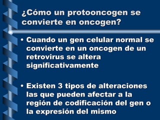 ¿Cómo un protooncogen se
convierte en oncogen?
• Cuando un gen celular normal se
convierte en un oncogen de un
retrovirus se altera
significativamente
• Existen 3 tipos de alteraciones
las que pueden afectar a la
región de codificación del gen o
la expresión del mismo
 