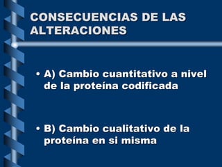 CONSECUENCIAS DE LAS
ALTERACIONES
• A) Cambio cuantitativo a nivel
de la proteína codificada
• B) Cambio cualitativo de la
proteína en si misma
 